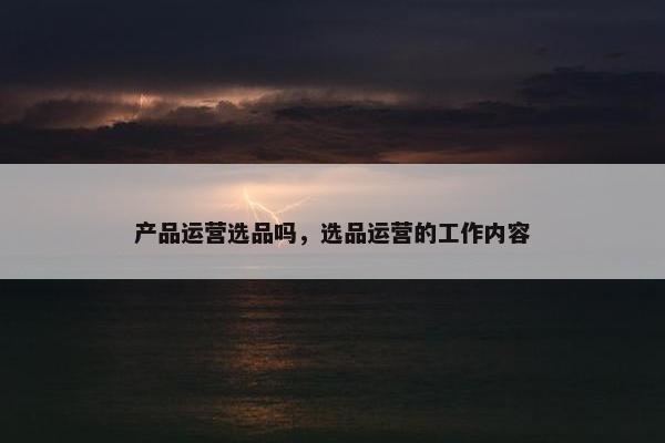 产品运营选品吗，选品运营的工作内容