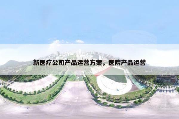 新医疗公司产品运营方案，医院产品运营