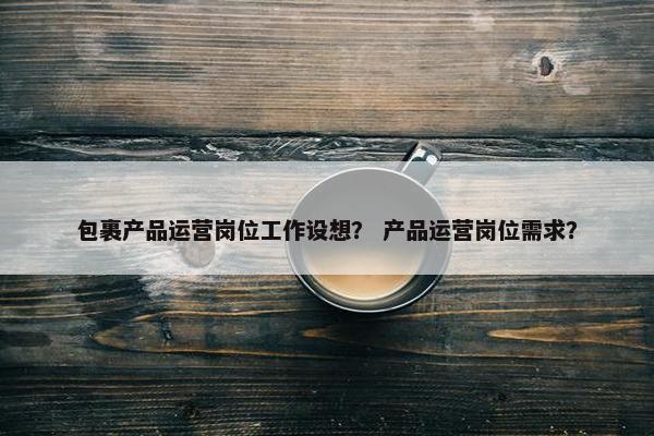包裹产品运营岗位工作设想？ 产品运营岗位需求？