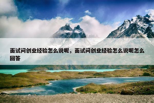 面试问创业经验怎么说呢，面试问创业经验怎么说呢怎么回答