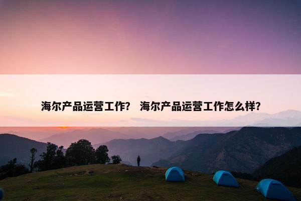 海尔产品运营工作？ 海尔产品运营工作怎么样？