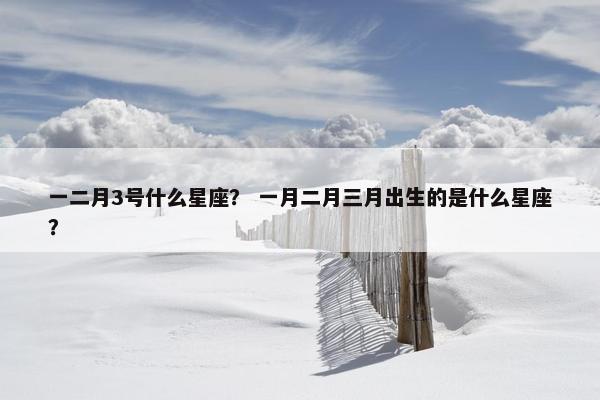 一二月3号什么星座？ 一月二月三月出生的是什么星座？