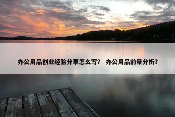 办公用品创业经验分享怎么写？ 办公用品前景分析？