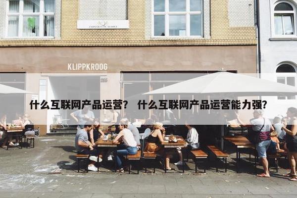 什么互联网产品运营？ 什么互联网产品运营能力强？