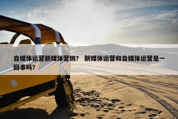 自媒体运营新媒体营销？ 新媒体运营和自媒体运营是一回事吗？