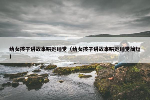 给女孩子讲故事哄她睡觉（给女孩子讲故事哄她睡觉简短）