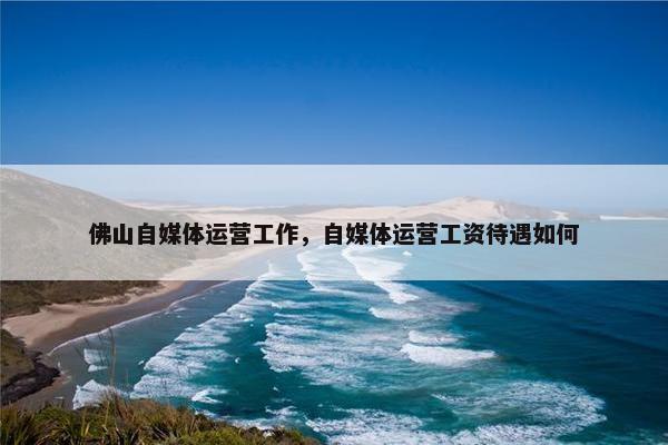 佛山自媒体运营工作，自媒体运营工资待遇如何