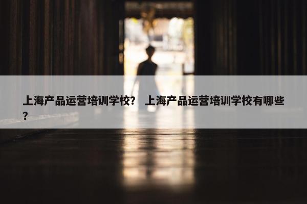 上海产品运营培训学校？ 上海产品运营培训学校有哪些？