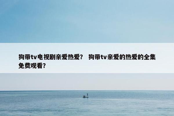 狗带tv电视剧亲爱热爱？ 狗带tv亲爱的热爱的全集免费观看？