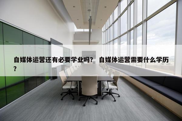 自媒体运营还有必要学业吗？ 自媒体运营需要什么学历？