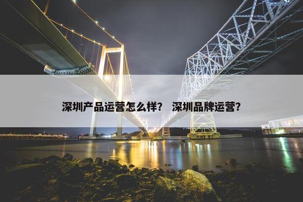 深圳产品运营怎么样？ 深圳品牌运营？