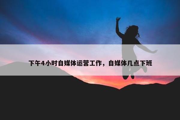 下午4小时自媒体运营工作，自媒体几点下班