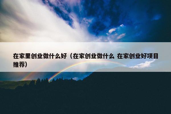 在家里创业做什么好（在家创业做什么 在家创业好项目推荐）