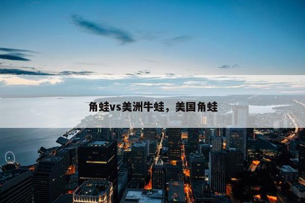 角蛙vs美洲牛蛙，美国角蛙