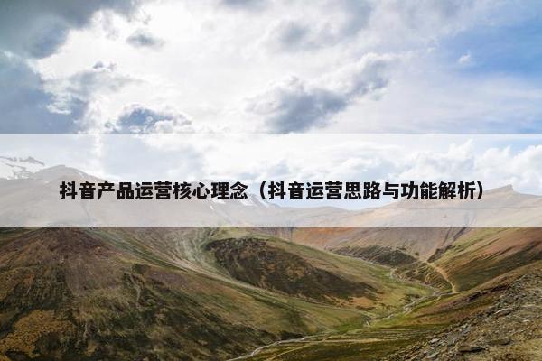 抖音产品运营核心理念（抖音运营思路与功能解析）