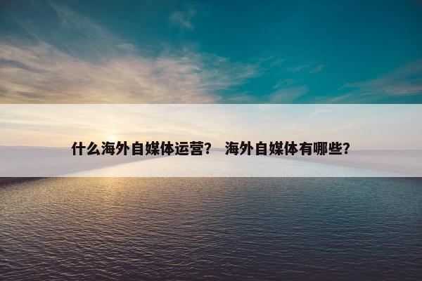 什么海外自媒体运营？ 海外自媒体有哪些？