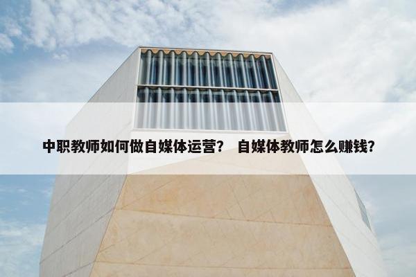 中职教师如何做自媒体运营？ 自媒体教师怎么赚钱？
