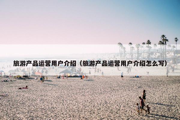 旅游产品运营用户介绍（旅游产品运营用户介绍怎么写）