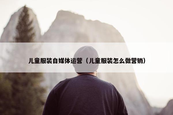 儿童服装自媒体运营（儿童服装怎么做营销）