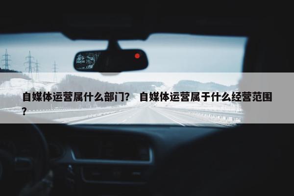 自媒体运营属什么部门？ 自媒体运营属于什么经营范围？