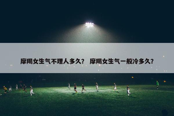 摩羯女生气不理人多久？ 摩羯女生气一般冷多久？