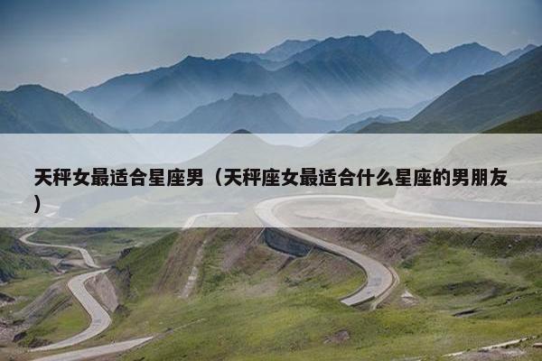 天秤女最适合星座男（天秤座女最适合什么星座的男朋友）