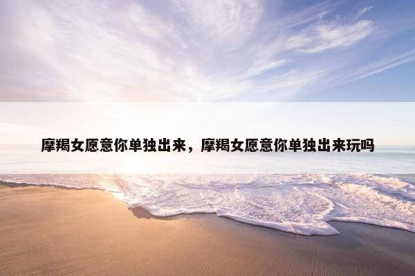 摩羯女愿意你单独出来，摩羯女愿意你单独出来玩吗