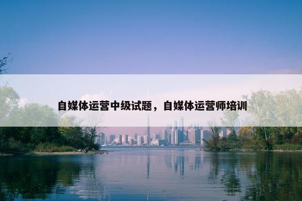 自媒体运营中级试题，自媒体运营师培训
