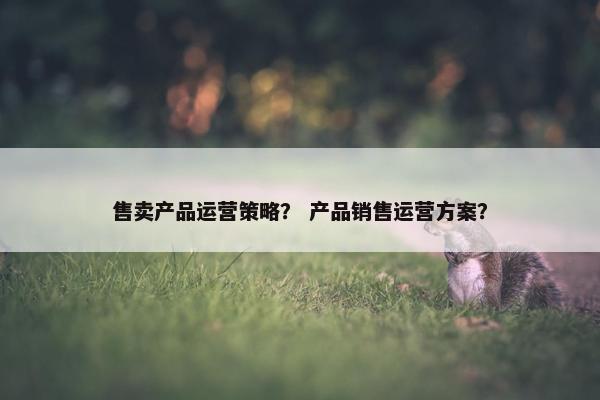 售卖产品运营策略？ 产品销售运营方案？