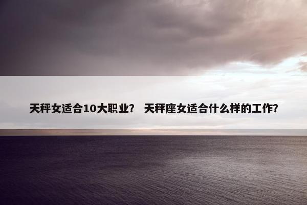 天秤女适合10大职业？ 天秤座女适合什么样的工作？
