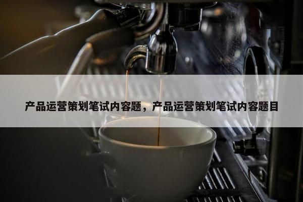 产品运营策划笔试内容题，产品运营策划笔试内容题目