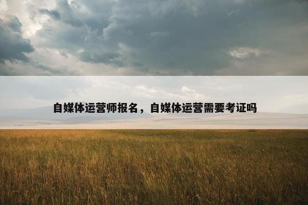 自媒体运营师报名，自媒体运营需要考证吗