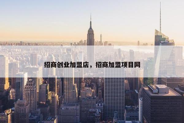 招商创业加盟店，招商加盟项目网