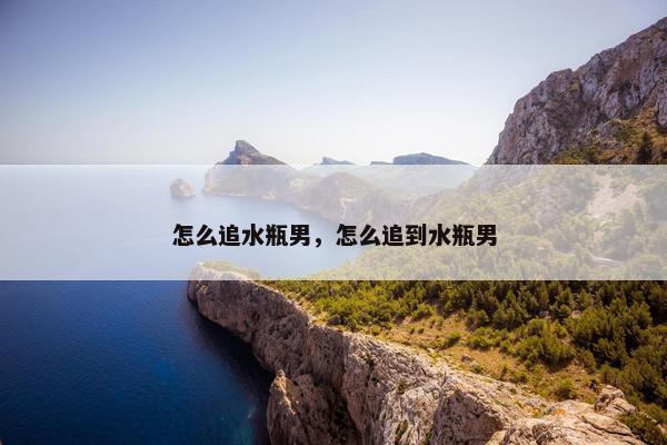 怎么追水瓶男，怎么追到水瓶男