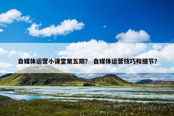 自媒体运营小课堂第五期？ 自媒体运营技巧和细节？