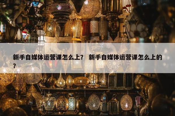 新手自媒体运营课怎么上？ 新手自媒体运营课怎么上的？