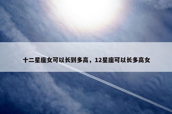 十二星座女可以长到多高，12星座可以长多高女