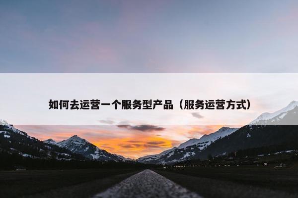 如何去运营一个服务型产品（服务运营方式）