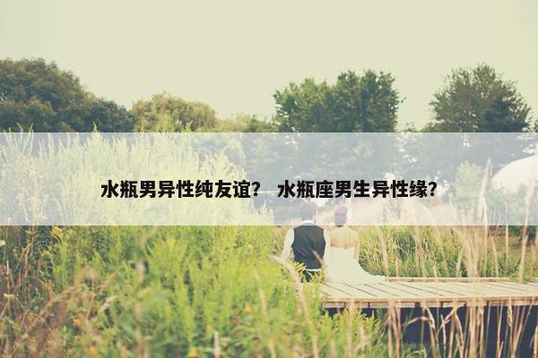水瓶男异性纯友谊？ 水瓶座男生异性缘？