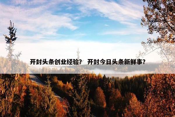 开封头条创业经验？ 开封今日头条新鲜事？