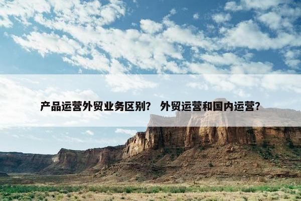 产品运营外贸业务区别？ 外贸运营和国内运营？