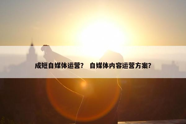 成短自媒体运营？ 自媒体内容运营方案？
