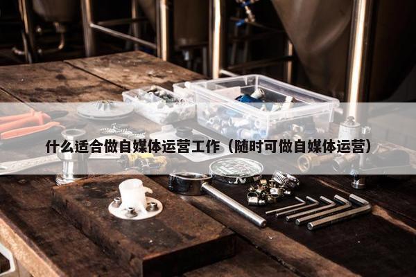 什么适合做自媒体运营工作（随时可做自媒体运营）