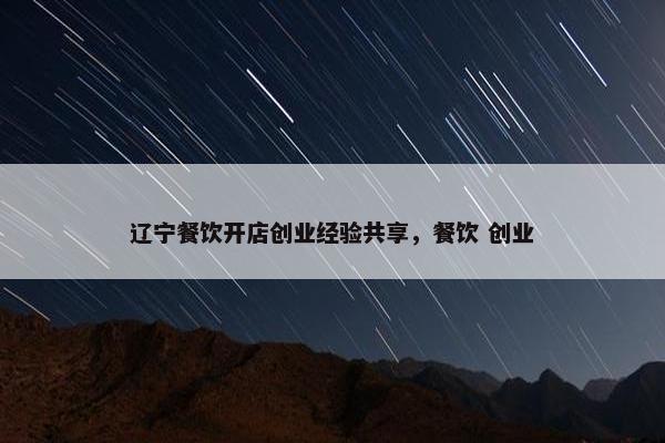 辽宁餐饮开店创业经验共享，餐饮 创业