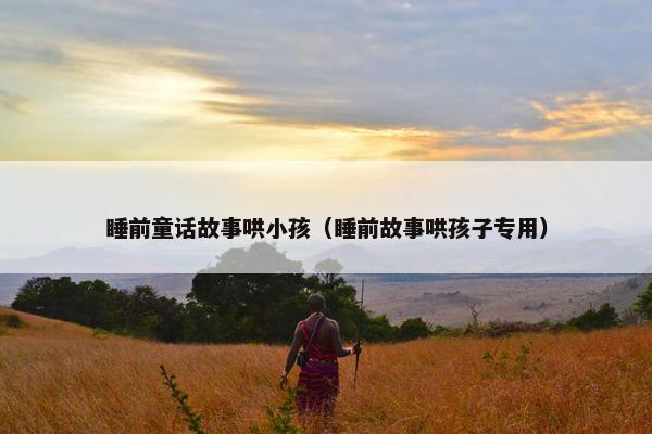 睡前童话故事哄小孩（睡前故事哄孩子专用）