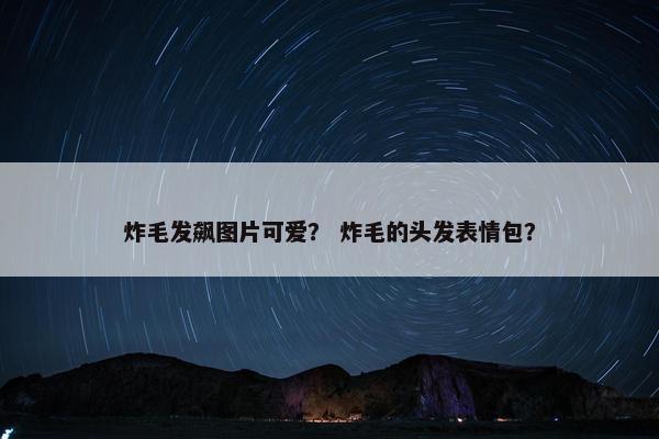 炸毛发飙图片可爱？ 炸毛的头发表情包？