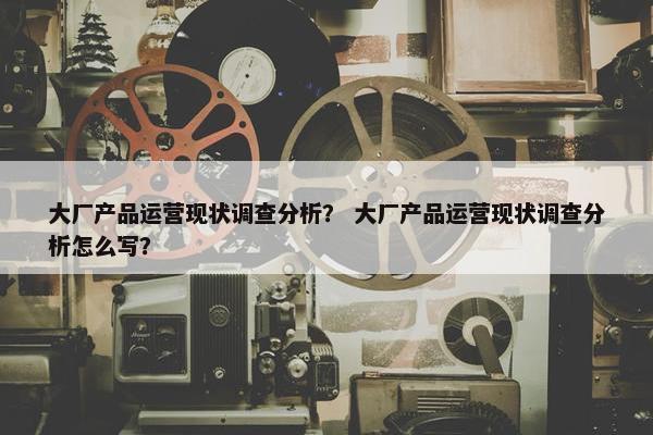 大厂产品运营现状调查分析？ 大厂产品运营现状调查分析怎么写？