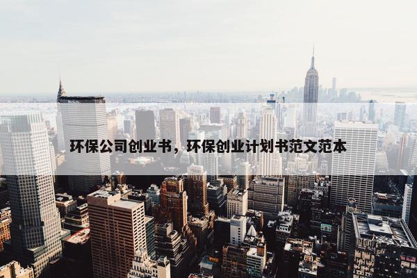 环保公司创业书，环保创业计划书范文范本