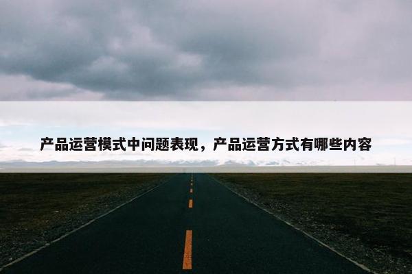 产品运营模式中问题表现，产品运营方式有哪些内容