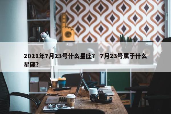 2021年7月23号什么星座？ 7月23号属于什么星座？